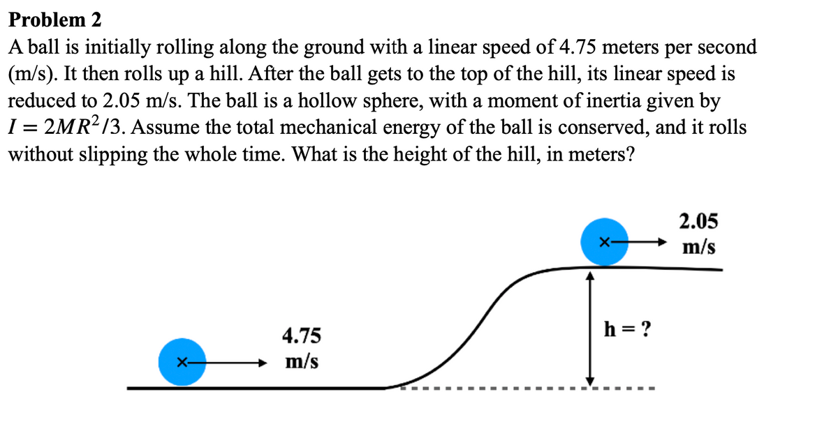 Problem 2
A ball is initially rolling along the ground with a linear speed of 4.75 meters per second
(m/s). It then rolls up a hill. After the ball gets to the top of the hill, its linear speed is
reduced to 2.05 m/s. The ball is a hollow sphere, with a moment of inertia given by
I = 2MR?/3. Assume the total mechanical energy of the ball is conserved, and it rolls
without slipping the whole time. What is the height of the hill, in meters?
2.05
m/s
4.75
h = ?
m/s
