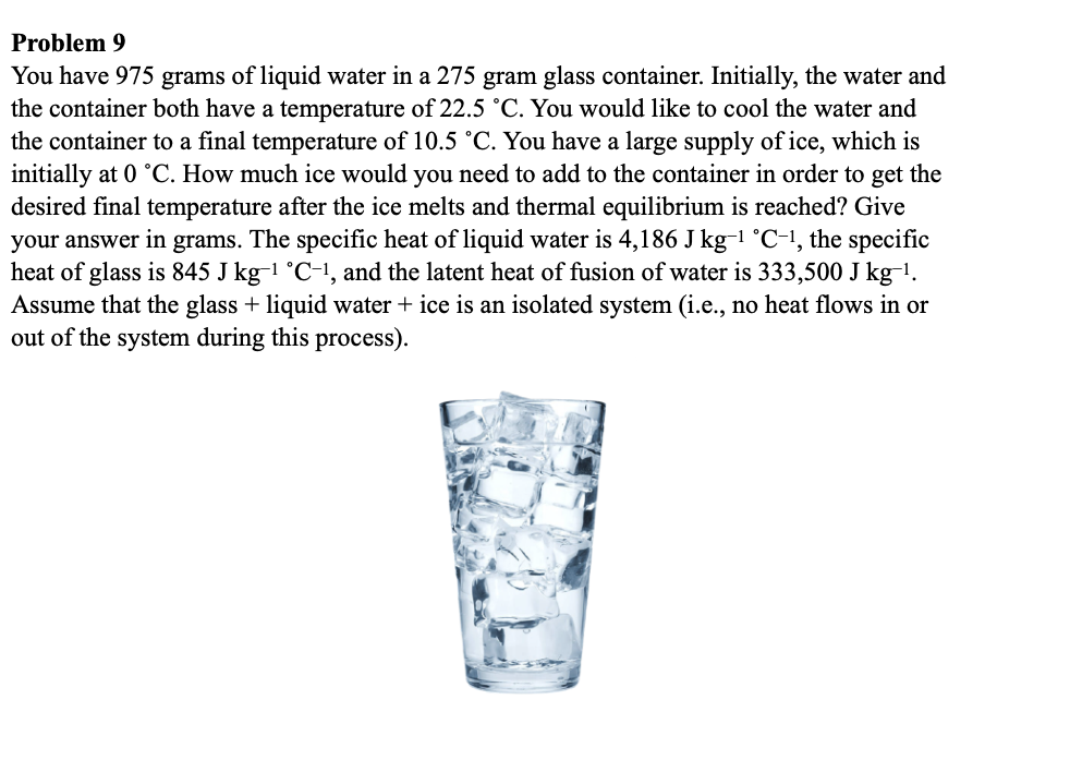 Problem 9
You have 975 grams of liquid water in a 275 gram glass container. Initially, the water and
the container both have a temperature of 22.5 °C. You would like to cool the water and
the container to a final temperature of 10.5 °C. You have a large supply of ice, which is
initially at 0 °C. How much ice would you need to add to the container in order to get the
desired final temperature after the ice melts and thermal equilibrium is reached? Give
your answer in grams. The specific heat of liquid water is 4,186 J kg-1 °C-1, the specific
heat of glass is 845 J kg-1 °C-1, and the latent heat of fusion of water is 333,500 J kg-1.
Assume that the glass + liquid water + ice is an isolated system (i.e., no heat flows in or
out of the system during this process).
