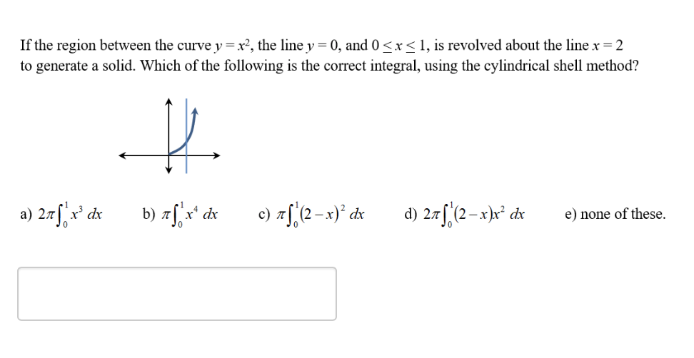 If the region between the curve y=x², the line y = 0, and 0 <x< 1, is revolved about the line x = 2
to generate a solid. Which of the following is the correct integral, using the cylindrical shell method?
a) 2rf, r° dx
b) 7[ x* dx
c) af (2-x)° dx
d) 2.rf;(2-x)x° dx
e) none of these.
