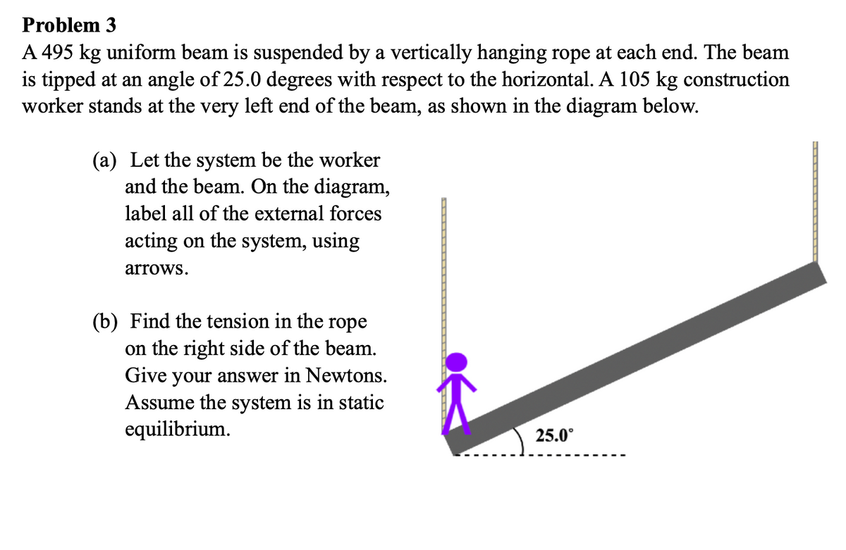 Problem 3
A 495 kg uniform beam is suspended by a vertically hanging rope at each end. The beam
is tipped at an angle of 25.0 degrees with respect to the horizontal. A 105 kg construction
worker stands at the very left end of the beam, as shown in the diagram below.
(a) Let the system be the worker
and the beam. On the diagram,
label all of the external forces
acting on the system, using
arrows.
(b) Find the tension in the rope
on the right side of the beam.
Give your answer in Newtons.
Assume the system is in static
equilibrium.
25.0°
