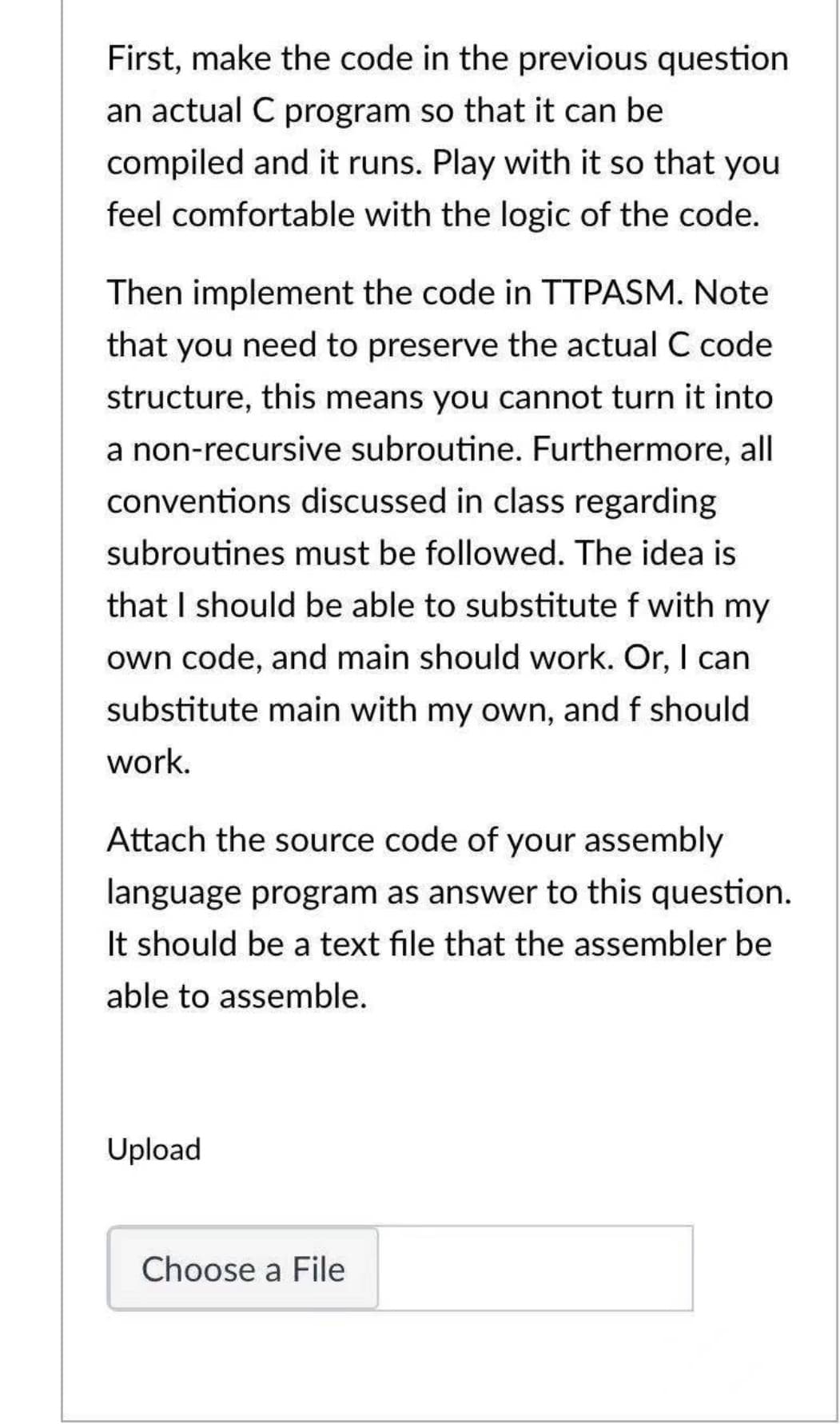 First, make the code in the previous question
an actual C program so that it can be
compiled and it runs. Play with it so that you
feel comfortable with the logic of the code.
Then implement the code in TTPASM. Note
that you need to preserve the actual C code
structure, this means you cannot turn it into
a non-recursive subroutine. Furthermore, all
conventions discussed in class regarding
subroutines must be followed. The idea is
that I should be able to substitute f with my
own code, and main should work. Or, I can
substitute main with my own, and f should
work.
Attach the source code of your assembly
language program as answer to this question.
It should be a text file that the assembler be
able to assemble.
Upload
Choose a File
