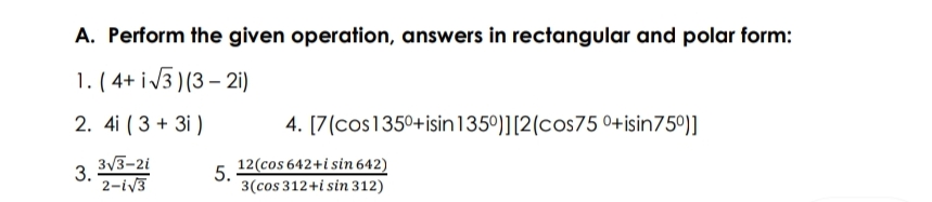 A. Perform the given operation, answers in rectangular and polar form:
1. ( 4+ i3 )(3 – 21)
2. 4i ( 3 + 3i )
4. [7(cos1350+isin135°)][2(cos75 0+isin75°)]
12(cos 642+i sin 642)
3V3-2i
3.
2-iv3
5.
3(cos 312+i sin 312)
