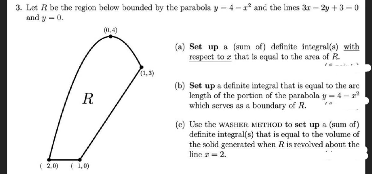 3. Let R be the region below bounded by the parabola y = 4 -x² and the lines 3x - 2y +3 = 0
and y = 0.
(0, 4)
(a) Set up a (sum of) definite integral(s) with
respect to x that is equal to the area of R.
1n --:
(1,3)
(b) Set up a definite integral that is equal to the arc
length of the portion of the parabola y = 4 – x2
which serves as a boundary of R.
R
(c) Use the WASHER METHOD to set up a (sum of)
definite integral(s) that is equal to the volume of
the solid generated when R is revolved about the
line x = 2.
(-2,0)
(-1,0)
