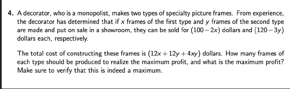 4. A decorator, who is a monopolist, makes two types of specialty picture frames. From experience,
the decorator has determined that if x frames of the first type and y frames of the second type
are made and put on sale in a showroom, they can be sold for (100 – 2x) dollars and (120- 3y)
dollars each, respectively.
The total cost of constructing these frames is (12x + 12y + 4xy) dollars. How many frames of
each type should be produced to realize the maximum profit, and what is the maximum profit?
Make sure to verify that this is indeed a maximum.
