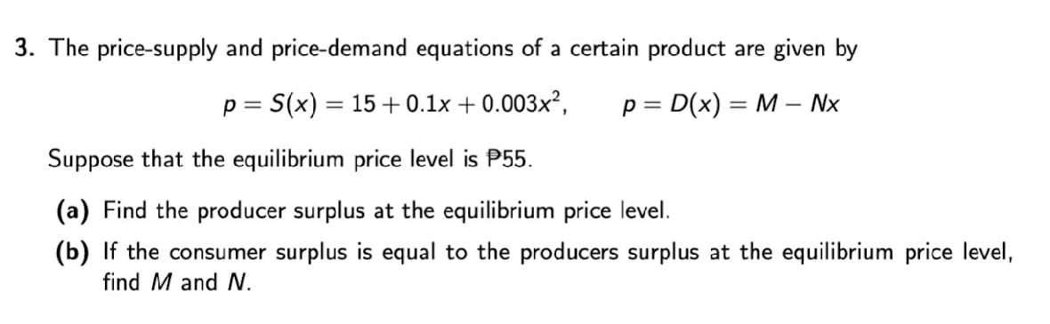 3. The price-supply and price-demand equations of a certain product are given by
p = S(x) = 15+0.1x + 0.003x²,
p = D(x) = M – Nx
%3D
%3D
Suppose that the equilibrium price level is P55.
(a) Find the producer surplus at the equilibrium price level.
(b) If the consumer surplus is equal to the producers surplus at the equilibrium price level,
find M and N.
