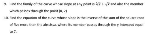 9. Find the family of the curve whose slope at any point is √x + √x and also the member
which passes through the point (0, 2)
10. Find the equation of the curve whose slope is the inverse of the sum of the square root
of five more than the abscissa, where its member passes through the y-intercept equal
to 7.
