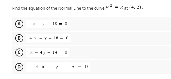 2
Find the equation of the Normal Line to the curve y
= X at (4, 2).
A
4х — у — 18 %3D 0
в
4 x + y + 18 = 0
X -
4 y + 14 = 0
4х + у — 18 %3D 0

