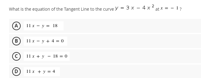 What is the equation of the Tangent Line to the curve y = 3 x – 4 x 2
at * = - 1?
-
(A)
11х — у %3D 18
B
11x - y + 4 = 0
11 x + y
18 = 0
(D)
11x + y = 4
