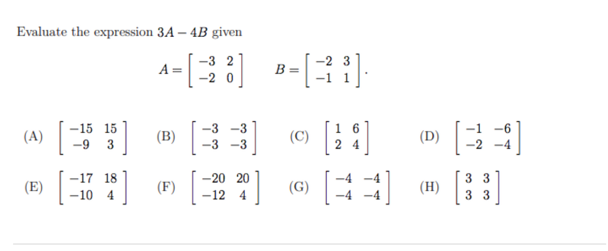 Evaluate the expression 3A – 4B given
A=[]
-3 2
-2 3
В —
-2 0
-1
1
(D) E3
[::]
-15 15
-3
-3
1 6
-1
-6
(A)
(B)
(C)
-9
-3
-3
2 4
-2
-4
-17 18
-20 20
-4 -4
3 3
(E)
(F)
(G)
(H)
-10 4
-12 4
-4
-4
3 3
