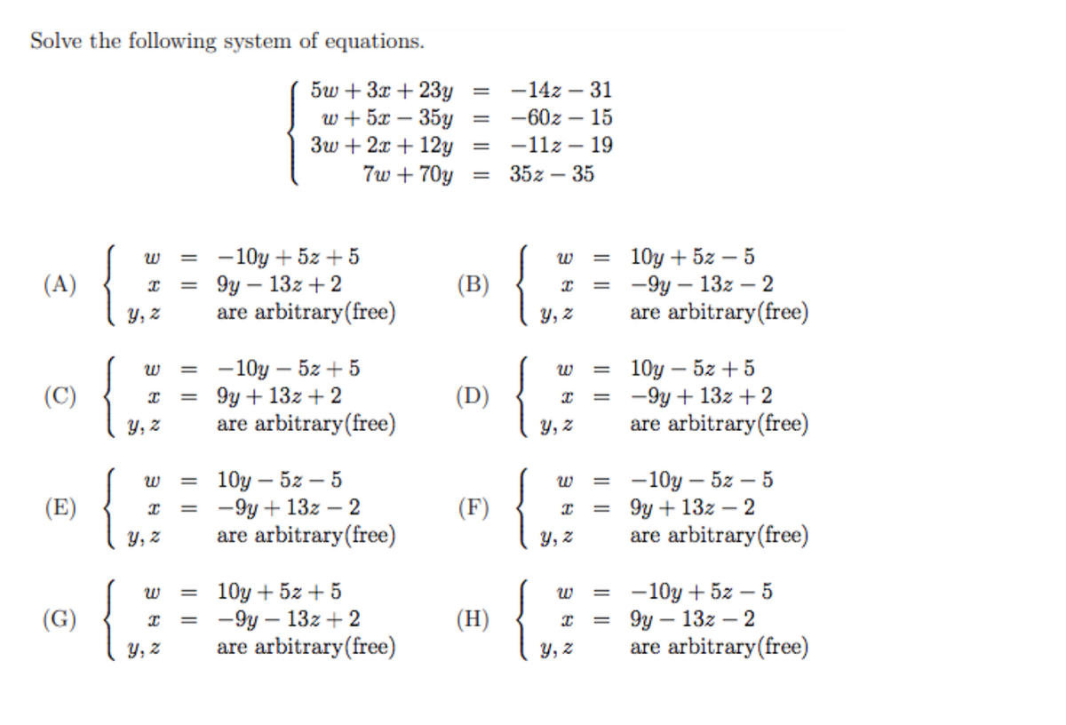 Solve the following system of equations.
5w + 3x + 23y
w + 5x – 35y
3w + 2x + 12y
7w + 70y
-14z – 31
-60z – 15
-
-11z – 19
%D
35z – 35
-10y + 5z + 5
9y – 13z + 2
are arbitrary(free)
10y + 5z – 5
— 9у — 132 —2
are arbitrary(free)
w
(A)
(B)
y, z
Y, z
-10y – 5z + 5
9y + 13z + 2
are arbitrary(free)
10y – 5z + 5
-9y + 13z + 2
are arbitrary(free)
(C)
(D)
%3D
y, z
y, z
{
10у — 52 — 5
-9y + 13z – 2
are arbitrary(free)
{.
-10y – 5z – 5
9y + 13z – 2
are arbitrary(free)
w
(E)
(F)
y, z
y, z
10y + 5z + 5
-9y – 13z + 2
are arbitrary(free)
-10y + 5z – 5
9y – 13z – 2
are arbitrary(free)
(G)
(H)
%3D
y, z
Y,
