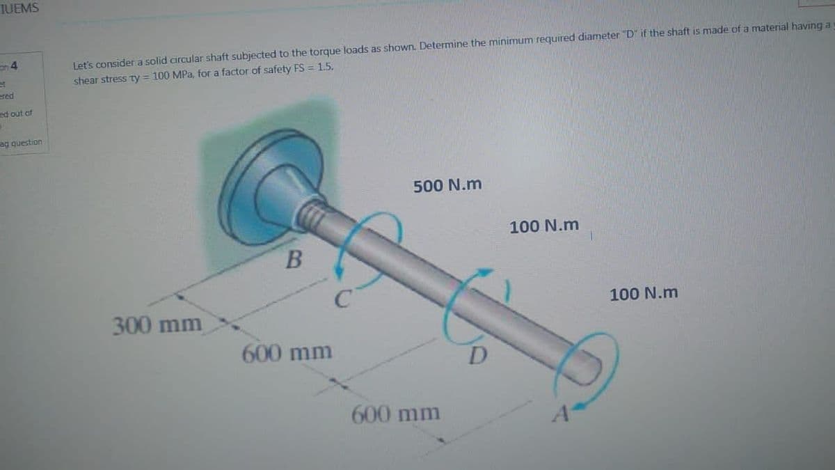 TUEMS
Let's consider a solid circular shaft subjected to the torque loads as shown. Determine the minimum required diameter "D" if the shaft is made of a material having a
shear stress ty = 100 MPa, for a factor of safety FS = 1.5.
500 N.m
100 N.m
B
300 mm
600 mm
ed out of
B
ag question
C
600 mm
D
A
100 N.m