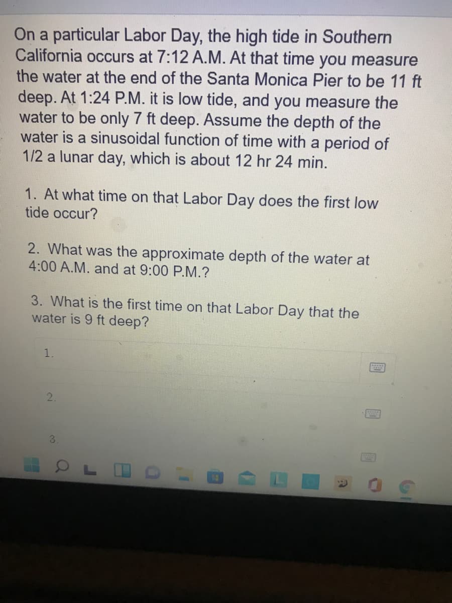 On a particular Labor Day, the high tide in Southern
California occurs at 7:12 A.M. At that time you measure
the water at the end of the Santa Monica Pier to be 11 ft
deep. At 1:24 P.M. it is low tide, and you measure the
water to be only 7 ft deep. Assume the depth of the
water is a sinusoidal function of time with a period of
1/2 a lunar day, which is about 12 hr 24 min.
1. At what time on that Labor Day does the first low
tide occur?
2. What was the approximate depth of the water at
4:00 A.M. and at 9:00 P.M.?
3. What is the first time on that Labor Day that the
water is 9 ft deep?
1.
2.
3.
OL O
