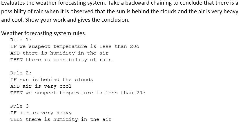 Evaluates the weather forecasting system. Take a backward chaining to conclude that there is a
possibility of rain when it is observed that the sun is behind the clouds and the air is very heavy
and cool. Show your work and gives the conclusion.
Weather forecasting system rules.
Rule 1:
IF we suspect temperature is less than 20o
AND there is humidity in the air
THEN there is possibility of rain
Rule 2:
IF sun is behind the clouds
AND air is very cool
THEN we suspect temperature is less than 200
Rule 3
IF air is very heavy
THEN there is humidity in the air
