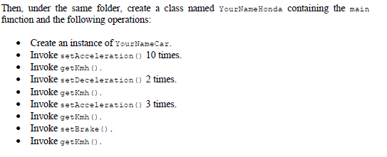 Then, under the same folder, create a class named rourNameHonda Containing the main
function and the following operations:
• Create an instance of YourNameCar.
• Invoke setAcceleration () 10 times.
• Invoke getKmh ().
• Invoke setDeceleration () 2 times.
• Invoke getKmh ().
• Invoke setAcceleration () 3 times.
• Invoke get Kmh ().
• Invoke setBrake ().
• Invoke getKmh ().
