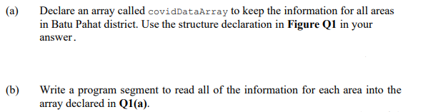 Declare an array called covidDataArray to keep the information for all areas
in Batu Pahat district. Use the structure declaration in Figure Q1 in your
(a)
answer.
Write a program segment to read all of the information for each area into the
array declared in Q1(a).
(b)
