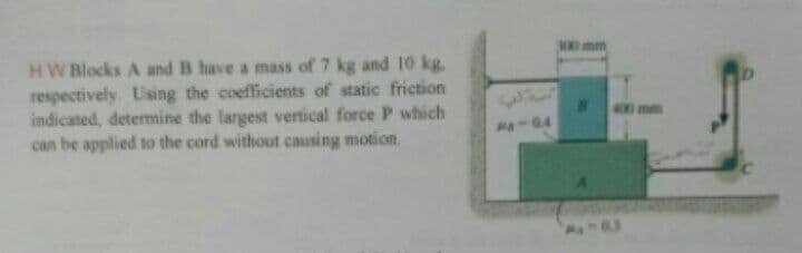 300mm
HW Blocks A and B have a mass of 7 kg and 10 kg.
respectively. Using the coefficients of static friction
indicated, determine the largest vertical force P which
can be applied to the cord without causing motion.
400 mm
a-04
