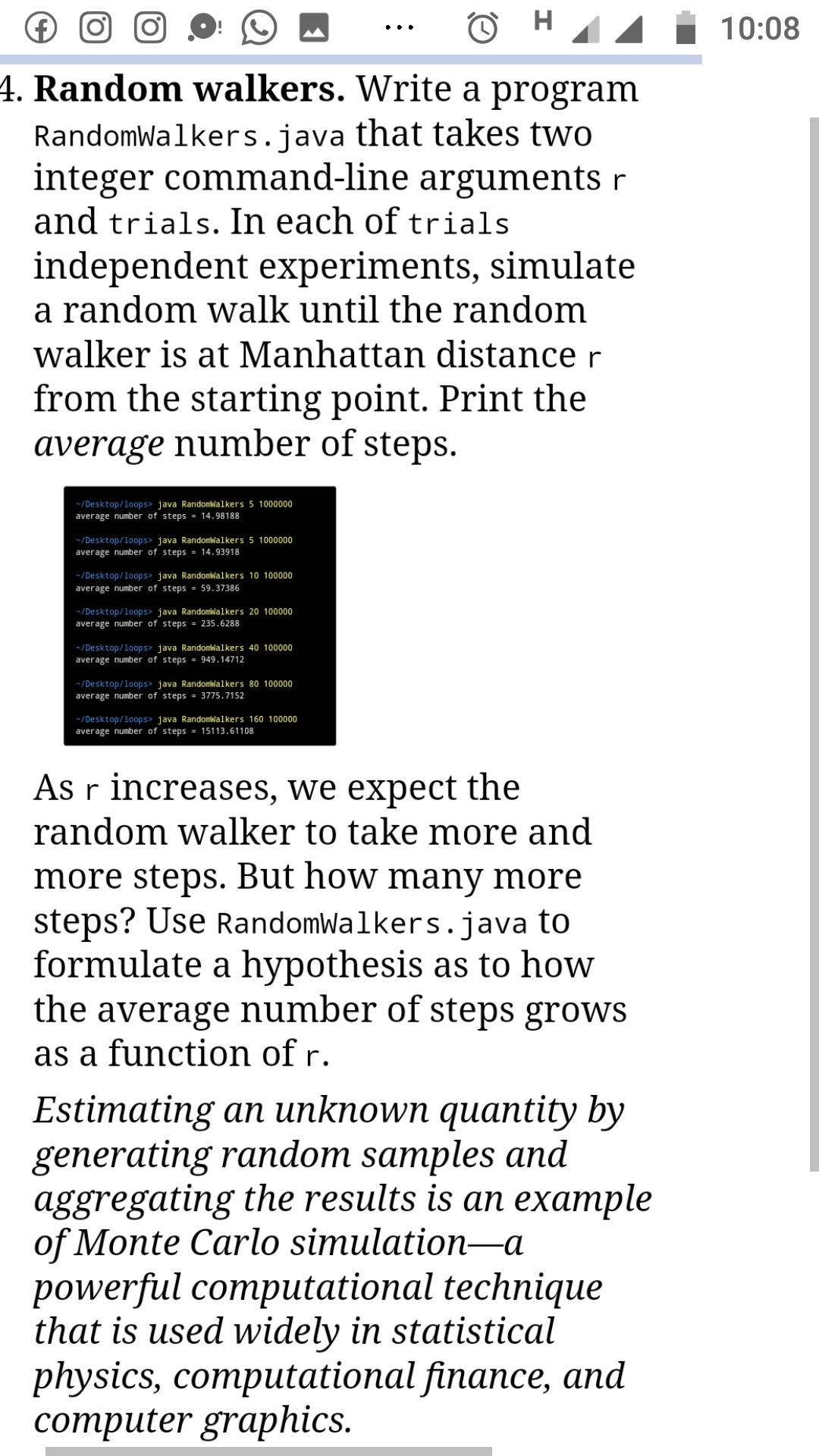 (€)
10:08
••.
4. Random walkers. Write a program
RandomWalkers.java that takes two
integer command-line arguments r
and trials. In each of trials
independent experiments, simulate
a random walk until the random
walker is at Manhattan distance r
from the starting point. Print the
average number of steps.
-/Desktop/loops> java Randomwalkers 5 1000000
average number of steps = 14.98188
-/Desktop/loops> java Randomlalkers 5 1000000
average number of steps = 14.93918
-/Desktop/loops> java Randomlalkers 10 100000
average number of steps = 59.37386
-/Desktop/loops> java Randomlalkers 20 100000
average number of steps = 235.6288
-/Desktop/loops> java Randomwalkers 40 100000
average number of steps = 949.14712
-/Desktop/loops> java Randomwalkers 80 100000
average number of steps = 3775.7152
-/Desktop/loops> java Randomwalkers 160 100000
average number of steps = 15113.61108
As r increases, we expect the
random walker to take more and
more steps. But how many more
steps? Use RandomWalkers.java to
formulate a hypothesis as to how
the average number of steps grows
as a function of r.
Estimating an unknown quantity by
generating random samples and
aggregating the results is an example
of Monte Carlo simulation–a
powerful computational technique
that is used widely in statistical
physics, computational finance, and
сотрuter graphics.
