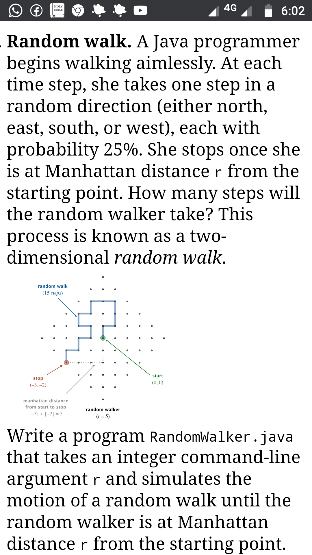 Random walk. A Java programmer
begins walking aimlessly. At each
time step, she takes one step in a
random direction (either north,
east, south, or west), each with
probability 25%. She stops once she
is at Manhattan distance r from the
starting point. How many steps will
the random walker take? This
process is known as a two-
dimensional random walk.

