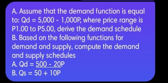 A. Assume that the demand function is equal
to: Qd = 5,000 - 1,000P, where price range is
P1.00 to P5.00, derive the demand schedule
B. Based on the following functions for
demand and supply, compute the demand
and supply schedules
A. Qd = 500 - 20P
B. Qs = 50 + 1OP
%3D
