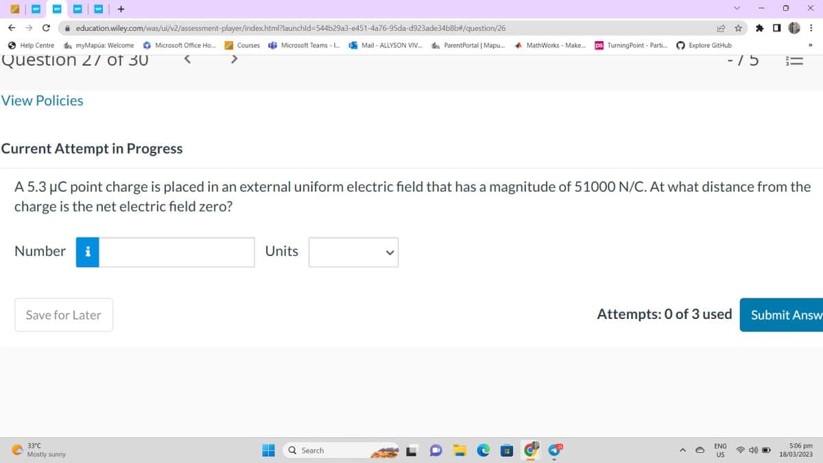 ← → C
WP
Help Centre
myMapúa: Welcome
Question 27 of 30
View Policies
education.wiley.com/was/ui/v2/assessment-player/index.html?launchid=544b29a3-e451-4a76-95da-d923ade34b8b#/question/26
O
Number i
+
Save for Later
33°C
Mostly sunny
Microsoft Office Ho...
Courses Microsoft Teams - L...Mail-ALLYSON VIV... ParentPortal | Mapu.... MathWorks - Make.... ps Turning Point - Parti....
Units
‒‒
=
Current Attempt in Progress
A 5.3 μC point charge is placed in an external uniform electric field that has a magnitude of 51000 N/C. At what distance from the
charge is the net electric field zero?
Q Search
12
Explore GitHub
a
☆
*
-75
ENG
US
=
X
D
I
Attempts: 0 of 3 used Submit Answ
5:06 pm
18/03/2023