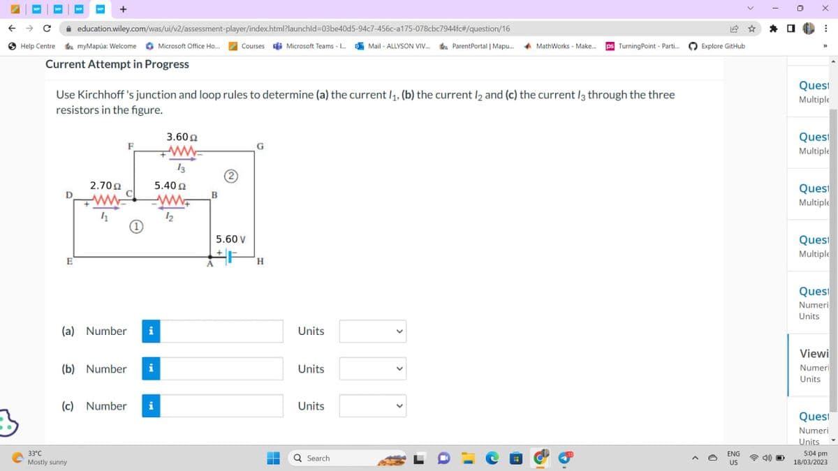 WP
← → C education.wiley.com/was/ui/v2/assessment-player/index.html?launchid=03be40d5-94c7-456c-a175-078cbc7944fc#/question/16
Courses Microsoft Teams - L...Mail-ALLYSON VIV... ParentPortal | Mapu....
Help Centre
myMapúa: Welcome Microsoft Office Ho...
Current Attempt in Progress
D
+
Use Kirchhoff's junction and loop rules to determine (a) the current /₁, (b) the current l2 and (c) the current 13 through the three
resistors in the figure.
E
2.70 Ω
11
33°C
Mostly sunny
F
(a) Number i
(b) Number i
(c) Number i
3.60 Ω
ww
13
5.40 Ω
www
12
B
5.60 V
+F
G
H
-
H
Units
Units
Units
Q Search
MathWorks - Make.... ps Turning Point - Parti....
a
12
Explore GitHub
ENG
US
☆
*
4) O
1.
X
⠀
33
Quest
Multiple
Quest
Multiple
Quest
Multiple
Quest
Multiple
Quest
Numeri
Units
Viewi
Numeri
Units
Quest
Numeri
Units ▾
5:04 pm
18/03/2023