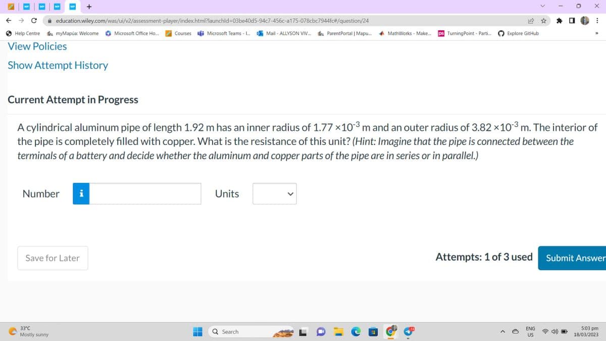 WP
← → C education.wiley.com/was/ui/v2/assessment-player/index.html?launchid=03be40d5-94c7-456c-a175-078cbc7944fc#/question/24
Help Centre a myMapúa: Welcome Microsoft Office Ho... Courses Microsoft Teams - L...Mail-ALLYSON VIV... ParentPortal | Mapu...
View Policies
Show Attempt History
Number
+
i
Save for Later
33°C
Mostly sunny
-
H
Units
Q Search
ParentPortal | Mapu.... MathWorks - Make...
a
ps Turning Point - Parti...
Current Attempt in Progress
A cylindrical aluminum pipe of length 1.92 m has an inner radius of 1.77 ×10-³ m and an outer radius of 3.82 x 10³ m. The interior of
the pipe is completely filled with copper. What is the resistance of this unit? (Hint: Imagine that the pipe is connected between the
terminals of a battery and decide whether the aluminum and copper parts of the pipe are in series or in parallel.)
12 ☆ *
Explore GitHub
0
ENG
US
EL
O
X
⠀
33
Attempts: 1 of 3 used Submit Answer
5:03 pm
18/03/2023