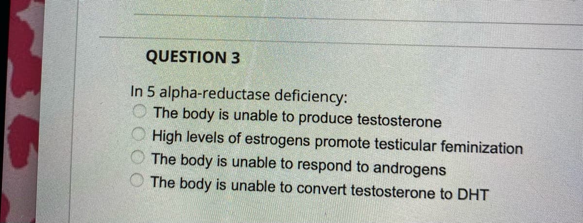 QUESTION 3
In 5 alpha-reductase deficiency:
O The body is unable to produce testosterone
High levels of estrogens promote testicular feminization
The body is unable to respond to androgens
The body is unable to convert testosterone to DHT

