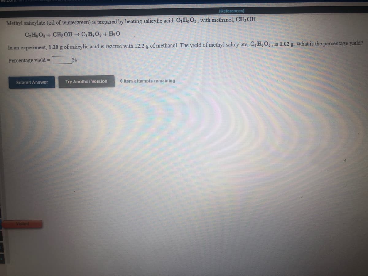 [References]
Methyl salicylate (oil of wintergreen) is prepared by heating salicylic acid, C7H&O3, with methanol, CH3 OH.
C, HsO3 + CH3 OH C&Hg O3 + H20
In an experiment, 1.20 g of salicylic acid is reacted with 12.2 g of methanol. The yield of methyl salicylate, Cg Hg O3, is 1.02 g. What is the percentage yield?
Percentage yield = %
Submit Answer
Try Another Version
6 item attempts remaining
Visited
