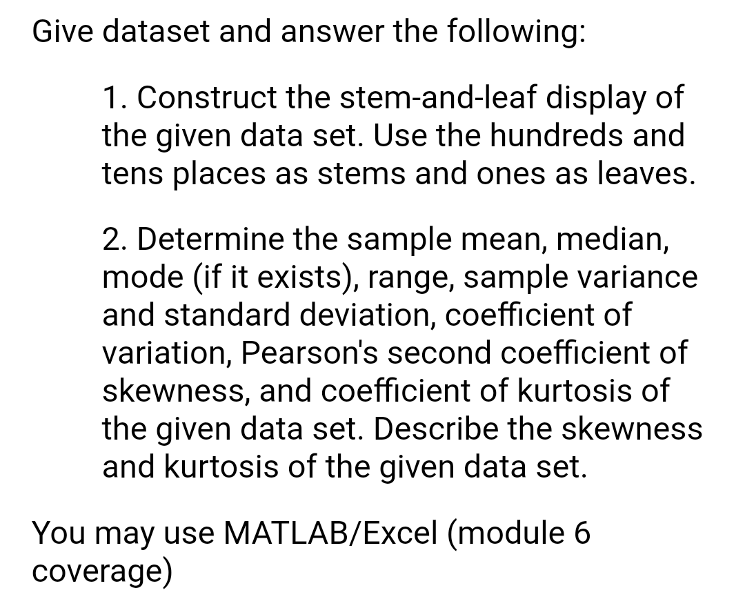 Give dataset and answer the following:
1. Construct the stem-and-leaf display of
the given data set. Use the hundreds and
tens places as stems and ones as leaves.
2. Determine the sample mean, median,
mode (if it exists), range, sample variance
and standard deviation, coefficient of
variation, Pearson's second coefficient of
skewness, and coefficient of kurtosis of
the given data set. Describe the skewness
and kurtosis of the given data set.
You may use MATLAB/Excel (module 6
coverage)

