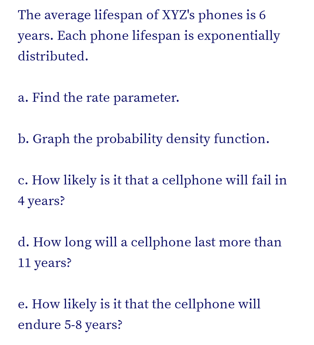 The average lifespan of XYZ's phones is 6
years. Each phone lifespan is exponentially
distributed.
a. Find the rate parameter.
b. Graph the probability density function.
c. How likely is it that a cellphone will fail in
4 years?
d. How long will a cellphone last more than
11 years?
e. How likely is it that the cellphone will
endure 5-8 years?
