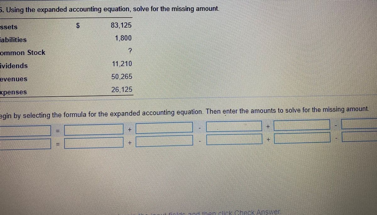 S. Using the expanded accounting equation, solve for the missing amount.
ssets
83,125
abilities
1,800
ommon Stock
ividends
11,210
50,265
evenues
xpenses
26,125
egin by selecting the formula for the expanded accounting equation. Then enter the amounts to solve for the missing amount,
土
fck.OheckAnswer
%24
%3D
