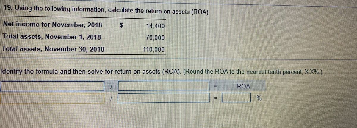 19. Using the following information, calculate the return on assets (ROA).
Net income for November, 2018
14,400
Total assets, November 1, 2018
70,000
Total assets, November 30, 2018
110,000
Identify the formula and then solve for return on assets (ROA) (Round the ROA to the nearest tenth percent, XX%)
ROA
%
11
%24
