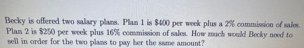 Becky is offered two salary plans. Plan 1 is $400 per week plus a 2% commission of sales.
Plan 2 is $250 per week plus 16% commission of sales. How much would Becky need to
sell in order for the two plans to pay her the same amount?
