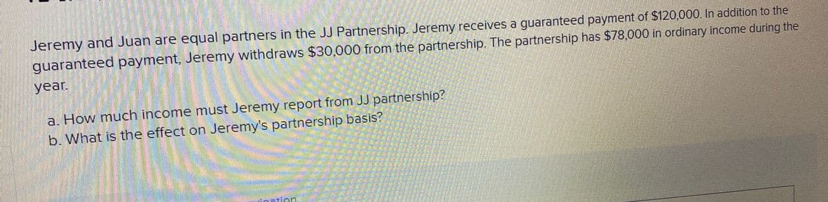 Jeremy and Juan are equal partners in the JJ Partnership. Jeremy receives a guaranteed payment of $120,000. In addition to the
guaranteed payment, Jeremy withdraws $30,000 from the partnership. The partnership has $78,000 in ordinary income during the
year.
a. How much income must Jeremy report from JJ partnership?
b. What is the effect on Jeremy's partnership basis?
