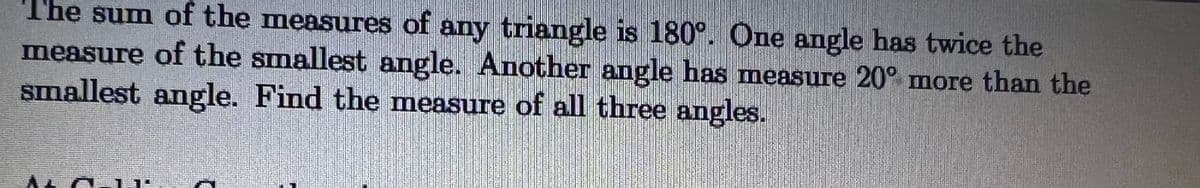 The sum of the measures of any triangle is 180°. One angle has twice the
measure of the smallest angle. Another angle has measure 20° more than the
smallest angle. Find the measure of all three angles.
