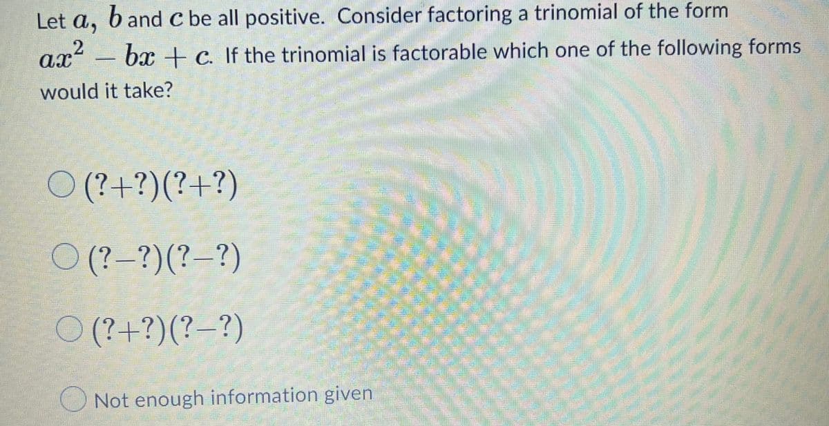 Let a,
b and C be all positive. Consider factoring a trinomial of the form
ax² - bx+c. If the trinomial is factorable which one of the following forms
2
would it take?
W
O (?+ ?)(?+ ?)
(?-?)(?-?)
(?+ ?)(?-?)
Not enough information given
200
MARKET