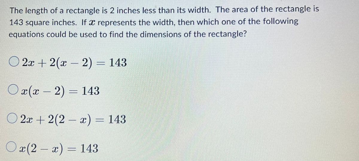 The length of a rectangle is 2 inches less than its width. The area of the rectangle is
143 square inches. If x represents the width, then which one of the following
equations could be used to find the dimensions of the rectangle?
O
2x + 2(x 2) = 143
O x(x – 2) = 143
O 2x + 2(2 – x) = 143
Ox(2 - x) = 143
– a):
