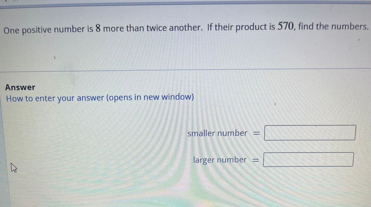 One positive number is 8 more than twice another. If their product is 570, find the numbers.
Answer
How to enter your answer (opens in new window)
smaller number =
larger number =
