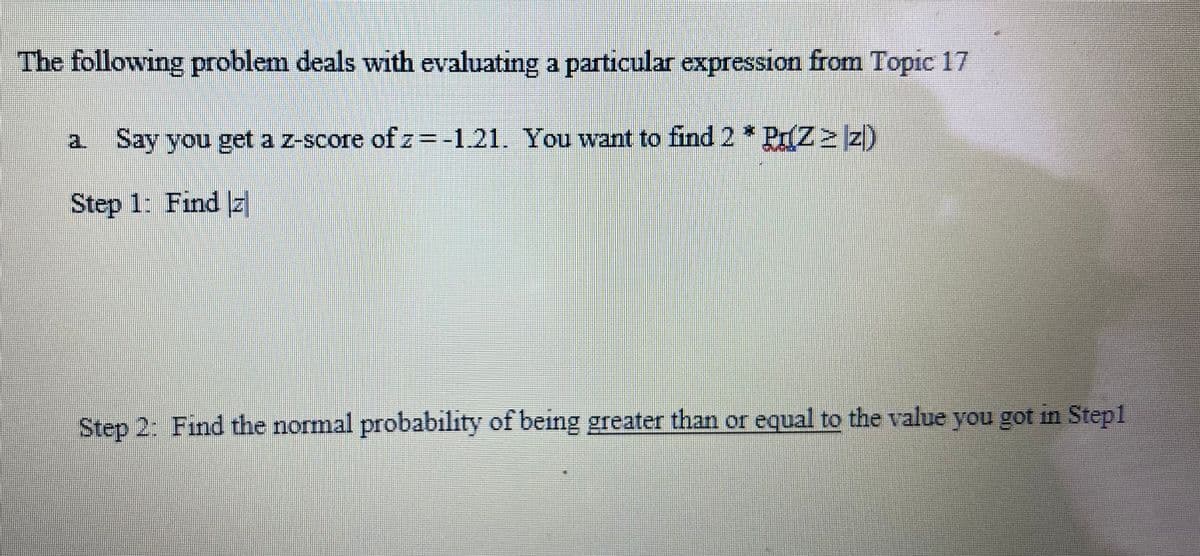 The following problem deals with evaluating a particular expression from Topic 17
Say you get a z-score of z=-1.21. You want to find 2 * Pr(Z ≥ z)
Step 1: Find z
Step 2: Find the normal probability of being greater than or equal to the value you got in Step1