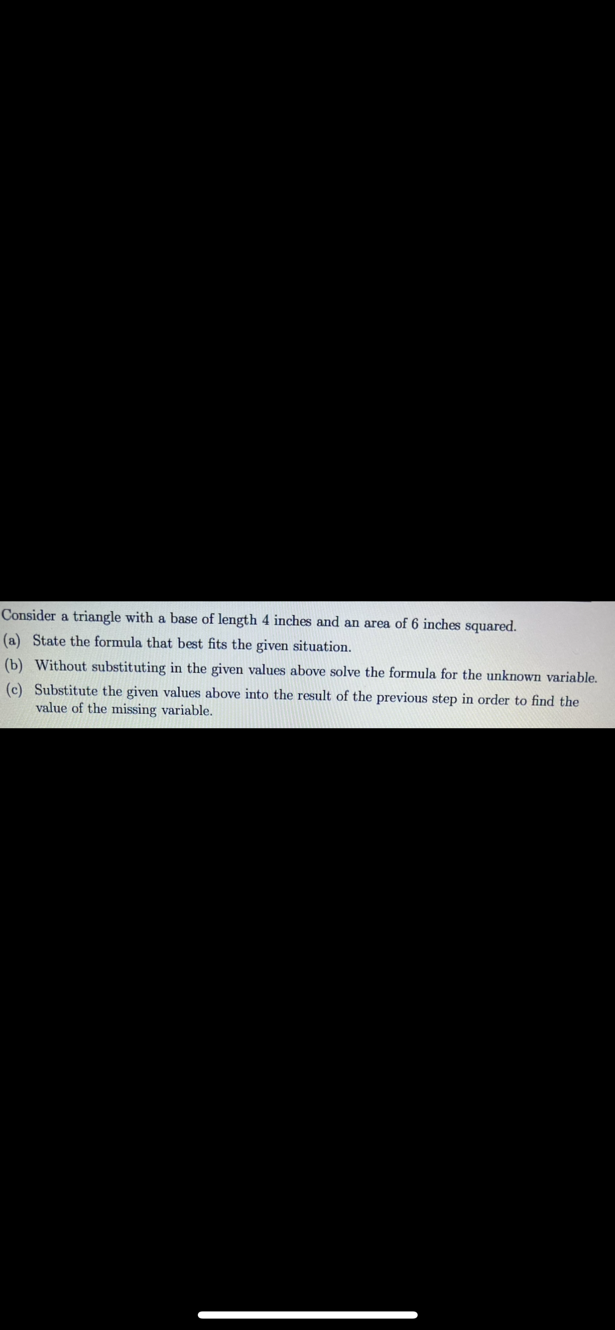 Consider a triangle with a base of length 4 inches and an area of 6 inches squared.
(a) State the formula that best fits the given situation.
(b) Without substituting in the given values above solve the formula for the unknown variable.
(c) Substitute the given values above into the result of the previous step in order to find the
value of the missing variable.
