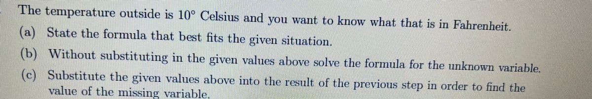 The temperature outside is 10° Celsius and you want to know what that is in Fahrenheit.
(a) State the formula that best fits the given situation.
(b) Without substituting in the given values above solve the formula for the unknown variable.
(c) Substitute the given values above into the result of the previous step in order to find the
value of the missing variable.
