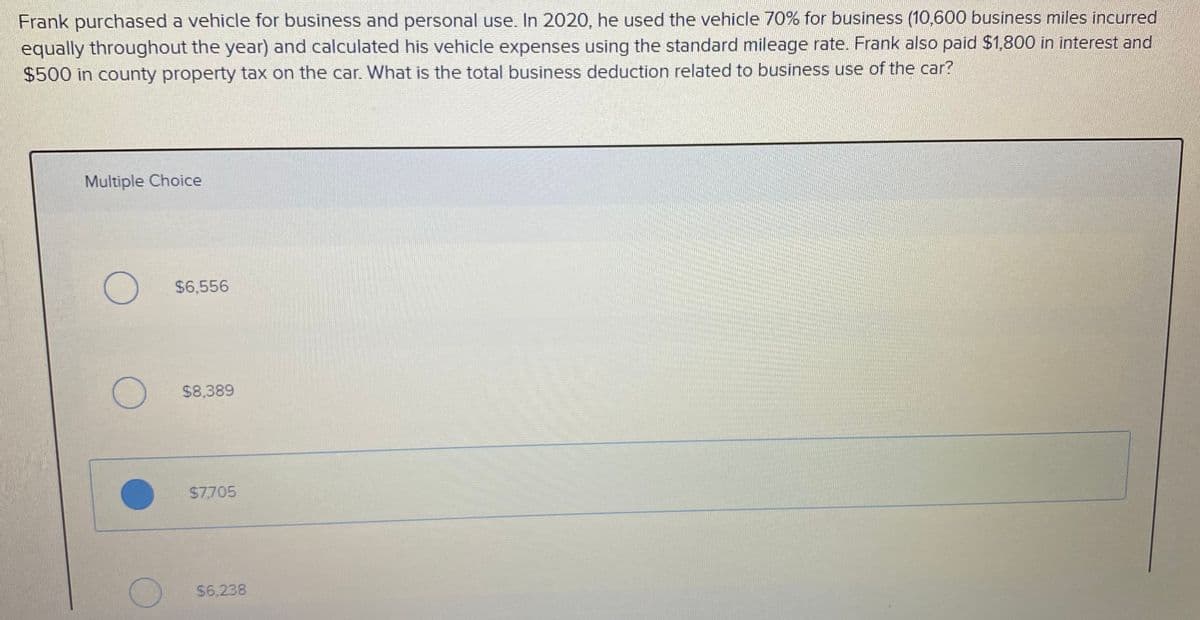 Frank purchased a vehicle for business and personal use. In 2020, he used the vehicle 70% for business (10,600 business miles incurred
equally throughout the year) and calculated his vehicle expenses using the standard mileage rate. Frank also paid $1,800 in interest and
$500 in county property tax on the car. What is the total business deduction related to business use of the car?
Multiple Choice
$6,556
$8,389
$7705
$6,238
