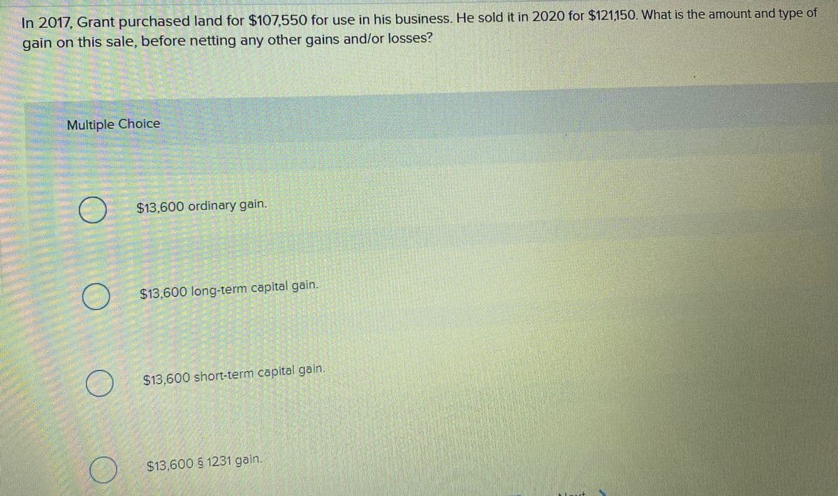 In 2017, Grant purchased land for $107,550 for use in his business. He sold it in 2020 for $121,150. What is the amount and type of
gain on this sale, before netting any other gains and/or losses?
Multiple Choice
$13,600 ordinary gain.
$13,600 long-term capital gain.
$13,600 short-term capital gain.
$13,600 S 1231 gain.
