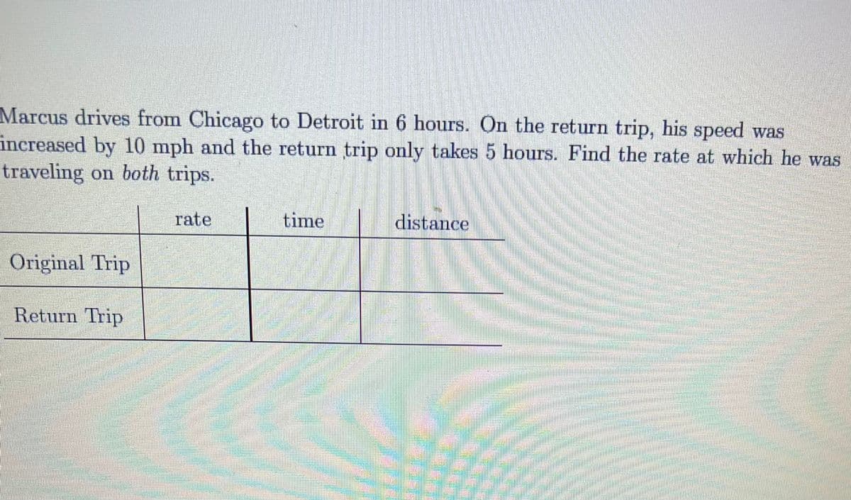 Marcus drives from Chicago to Detroit in 6 hours. On the return trip, his speed was
increased by 10 mph and the return trip only takes 5 hours. Find the rate at which he was
traveling on both trips.
rate
time
distance
Original Trip
Return Trip
