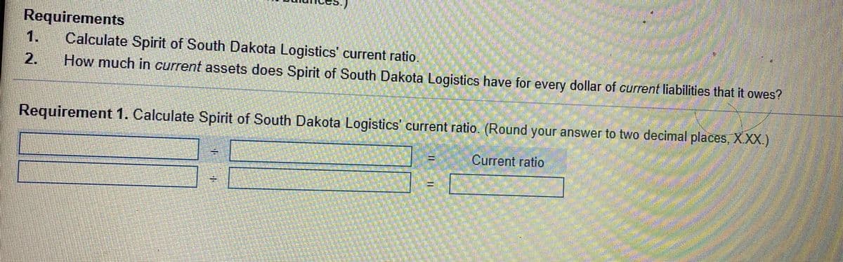 Requirements
1.
Calculate Spirit of South Dakota Logistics' current ratio.
2.
How much in current assets does Spirit of South Dakota Logistics have for every dollar of current liabilities that it owes?
Requirement 1. Calculate Spirit of South Dakota Logistics' current ratio. (Round your answer to two decimal places, XXX)
Current ratio
