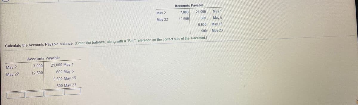 Accounts Payable
May 2
7,000
21.000
May 1
May 22
12,500
600
May 5
5,500
May 15
500
May 23
Calculate the Accounts Payable balance. (Enter the balance, along with a "Bal." reference on the correct side of the T-account.)
Accounts Payable
May 2
7 000
21,000 May 1
May 22
12,500
600 May 5
5,500 May 15
500 May 23
