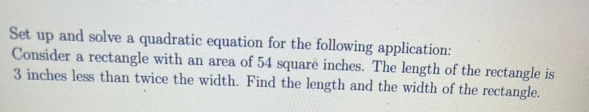 Set up and solve a quadratic equation for the following application:
Consider a rectangle with an area of 54 square inches. The length of the rectangle is
3 inches less than twice the width. Find the length and the width of the rectangle.
