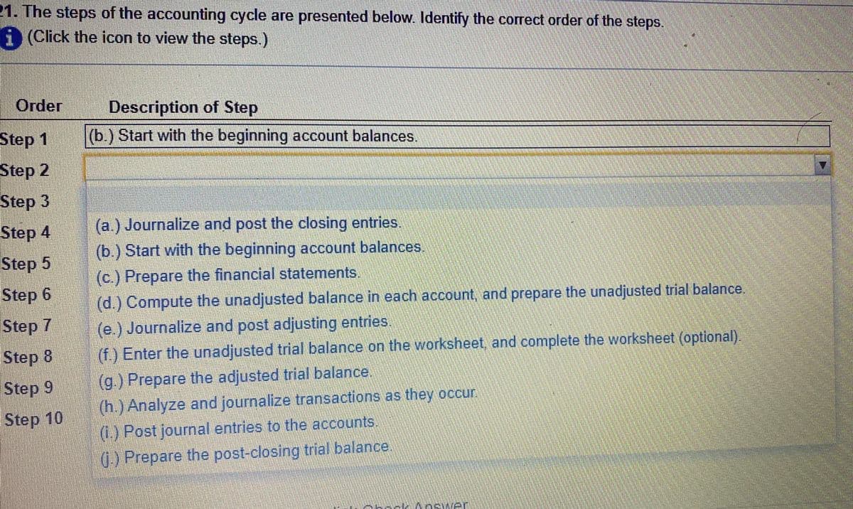 21. The steps of the accounting cycle are presented below. Identify the correct order of the steps.
i (Click the icon to view the steps.)
Order
Description of Step
Step 1
(b.) Start with the beginning account balances.
Step 2
Step 3
Step 4
(a.) Journalize and post the closing entries.
(b.) Start with the beginning account balances
(c.) Prepare the financial statements.
(d.) Compute the unadjusted balance in each account, and prepare the unadjusted trial balance.
(e.) Journalize and post adjusting entries.
(f.) Enter the unadjusted trial balance on the worksheet, and complete the worksheet (optional).
Step 5
Step 6
Step 7
Step 8
(g.) Prepare the adjusted trial balance.
(h.) Analyze and journalize transactions as they occur
(1.) Post journal entries to the accounts.
() Prepare the post-closing trial balance.
Step 9
Step 10
Answer
