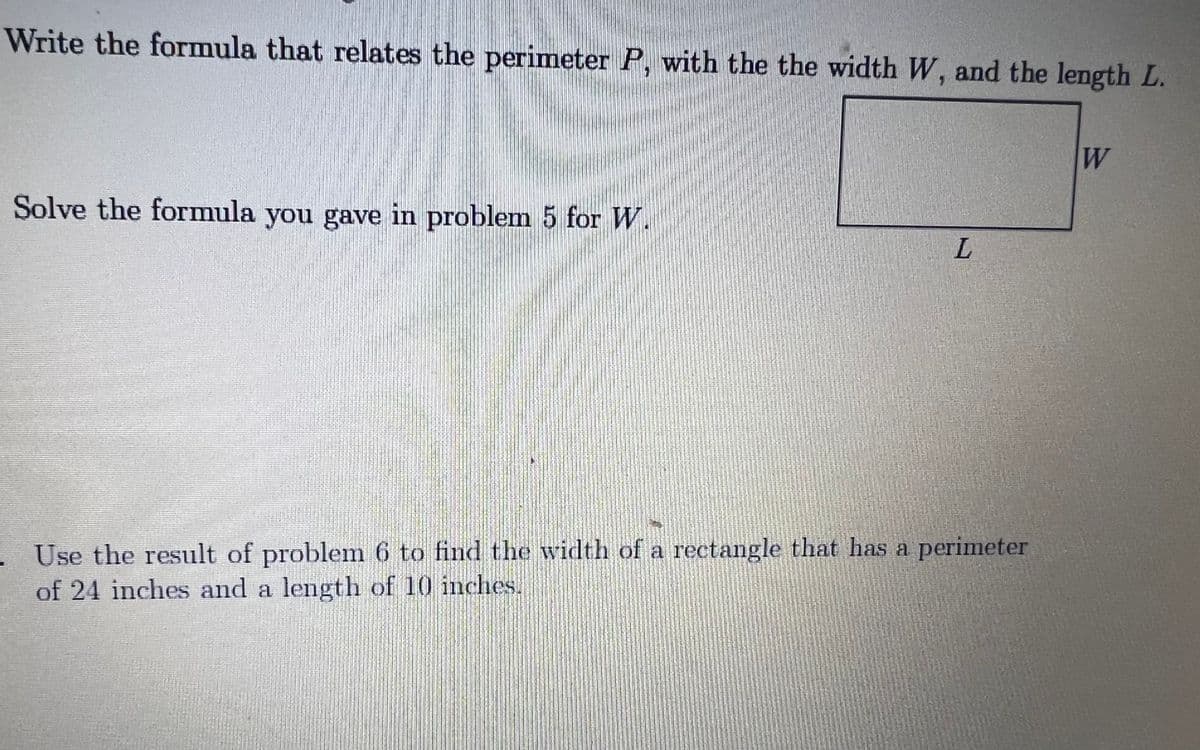 Write the formula that relates the perimeter P, with the the width W, and the length L.
6.
Solve the formula you gave in problem 5 for W.
- Use the result of problem 6 to find the width of a rectangle that has a perinmeter
of 24 inches and a length of 10 inches.
