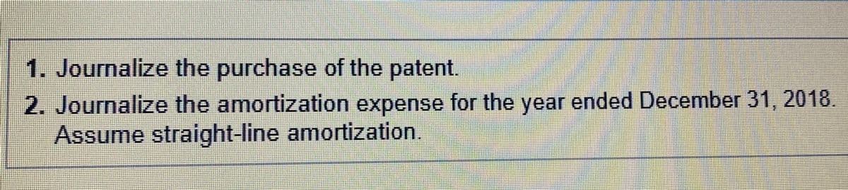 1. Journalize the purchase of the patent.
2. Journalize the amortization expense for the year ended December 31, 2018.
Assume straight-line amortization
